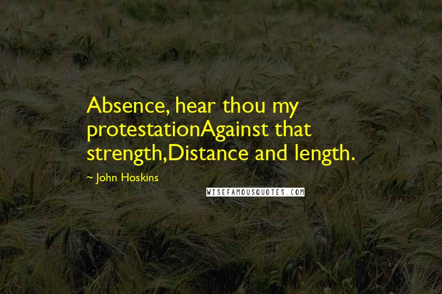 John Hoskins Quotes: Absence, hear thou my protestationAgainst that strength,Distance and length.