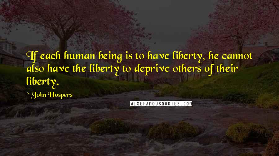 John Hospers Quotes: If each human being is to have liberty, he cannot also have the liberty to deprive others of their liberty.