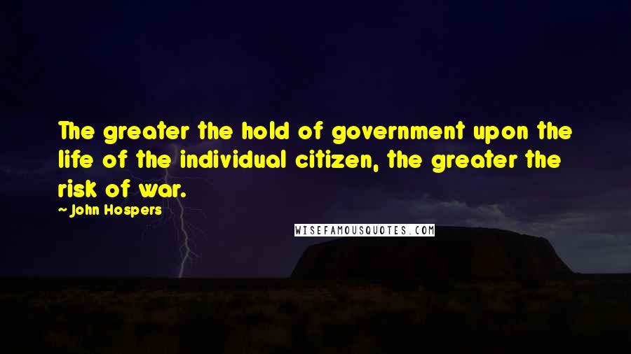 John Hospers Quotes: The greater the hold of government upon the life of the individual citizen, the greater the risk of war.