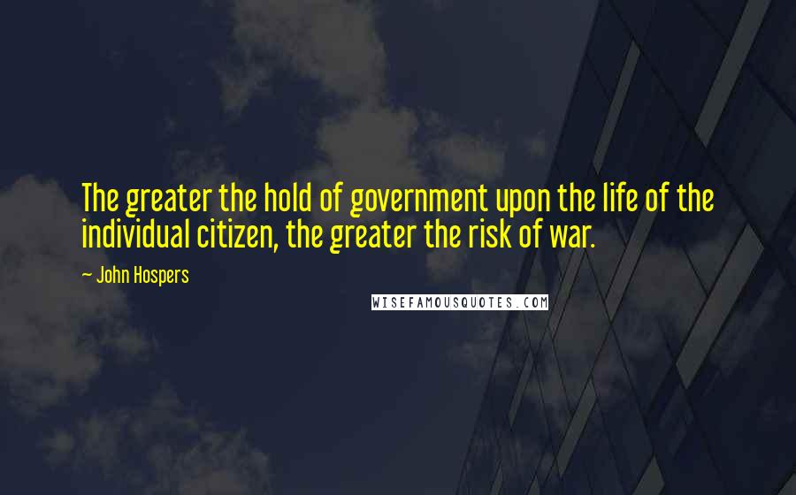 John Hospers Quotes: The greater the hold of government upon the life of the individual citizen, the greater the risk of war.