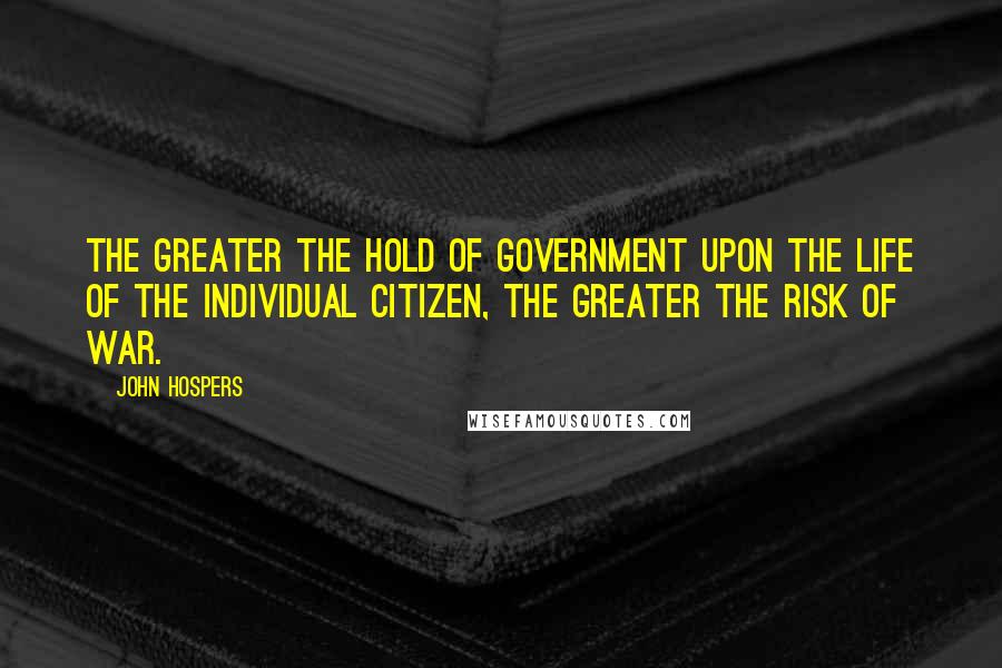 John Hospers Quotes: The greater the hold of government upon the life of the individual citizen, the greater the risk of war.
