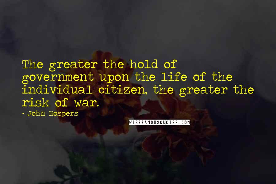 John Hospers Quotes: The greater the hold of government upon the life of the individual citizen, the greater the risk of war.