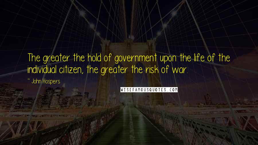 John Hospers Quotes: The greater the hold of government upon the life of the individual citizen, the greater the risk of war.
