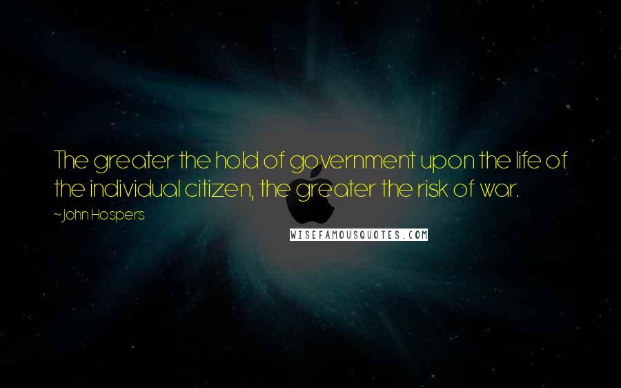 John Hospers Quotes: The greater the hold of government upon the life of the individual citizen, the greater the risk of war.