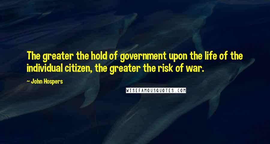 John Hospers Quotes: The greater the hold of government upon the life of the individual citizen, the greater the risk of war.