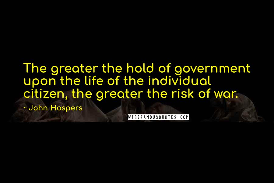 John Hospers Quotes: The greater the hold of government upon the life of the individual citizen, the greater the risk of war.