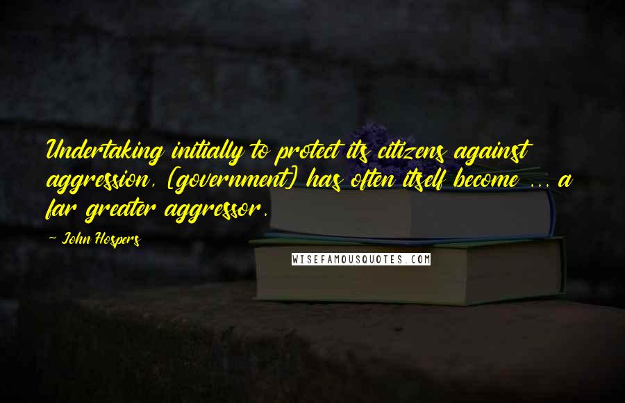 John Hospers Quotes: Undertaking initially to protect its citizens against aggression, [government] has often itself become ... a far greater aggressor.