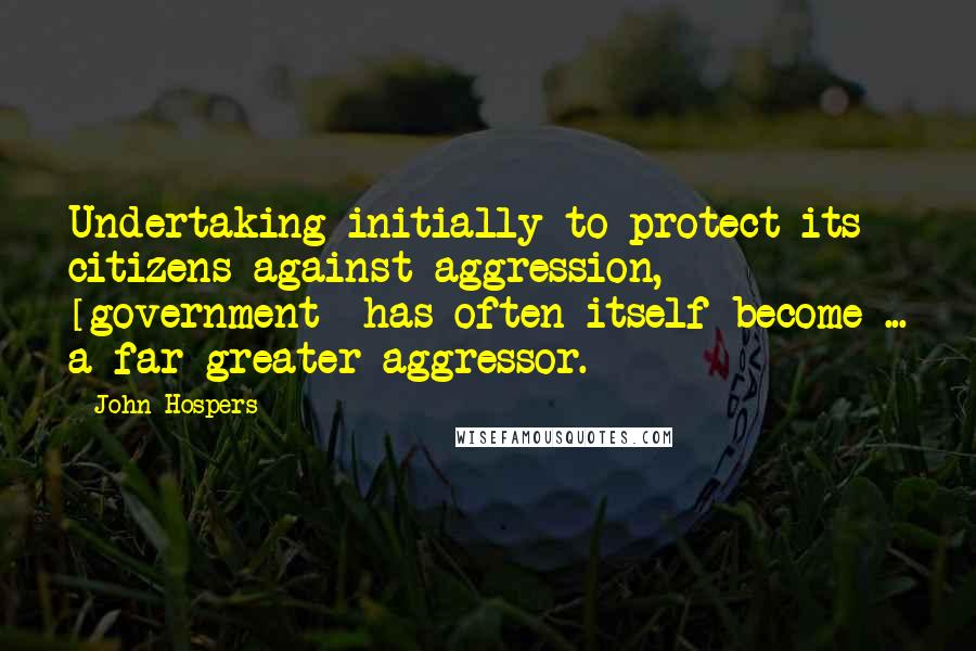 John Hospers Quotes: Undertaking initially to protect its citizens against aggression, [government] has often itself become ... a far greater aggressor.