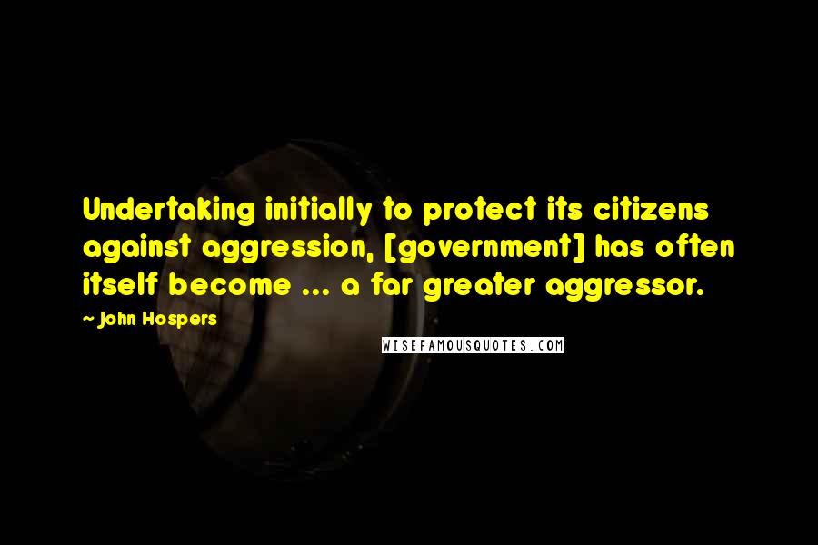 John Hospers Quotes: Undertaking initially to protect its citizens against aggression, [government] has often itself become ... a far greater aggressor.