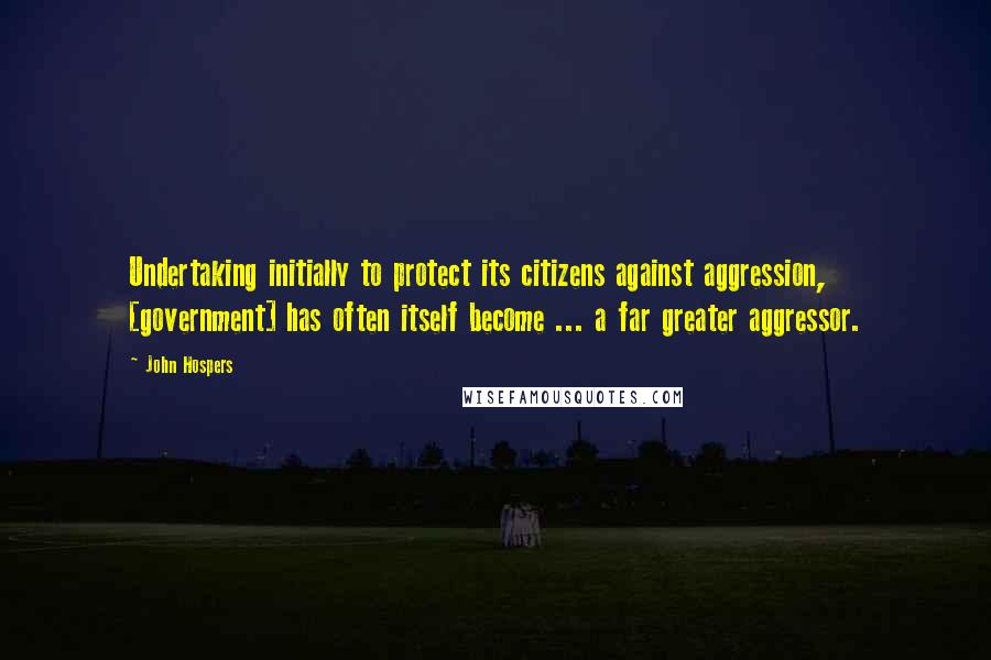 John Hospers Quotes: Undertaking initially to protect its citizens against aggression, [government] has often itself become ... a far greater aggressor.