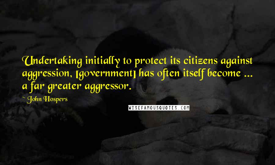 John Hospers Quotes: Undertaking initially to protect its citizens against aggression, [government] has often itself become ... a far greater aggressor.