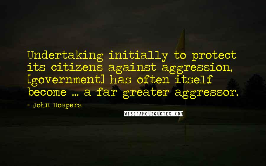 John Hospers Quotes: Undertaking initially to protect its citizens against aggression, [government] has often itself become ... a far greater aggressor.