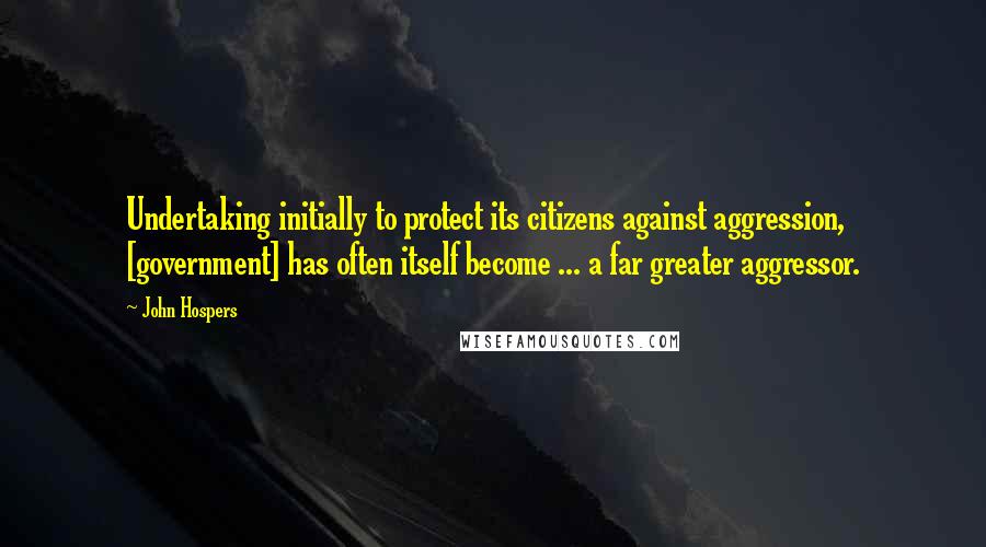 John Hospers Quotes: Undertaking initially to protect its citizens against aggression, [government] has often itself become ... a far greater aggressor.