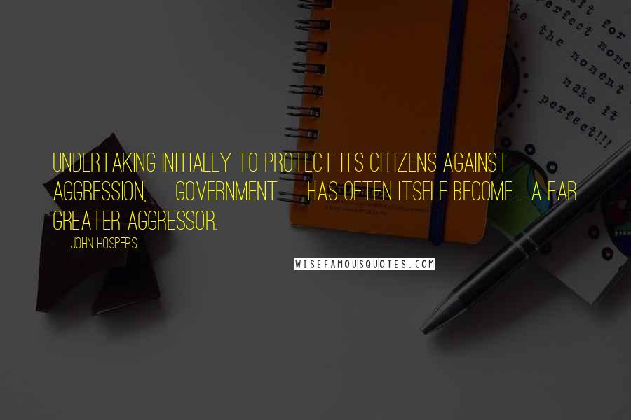 John Hospers Quotes: Undertaking initially to protect its citizens against aggression, [government] has often itself become ... a far greater aggressor.