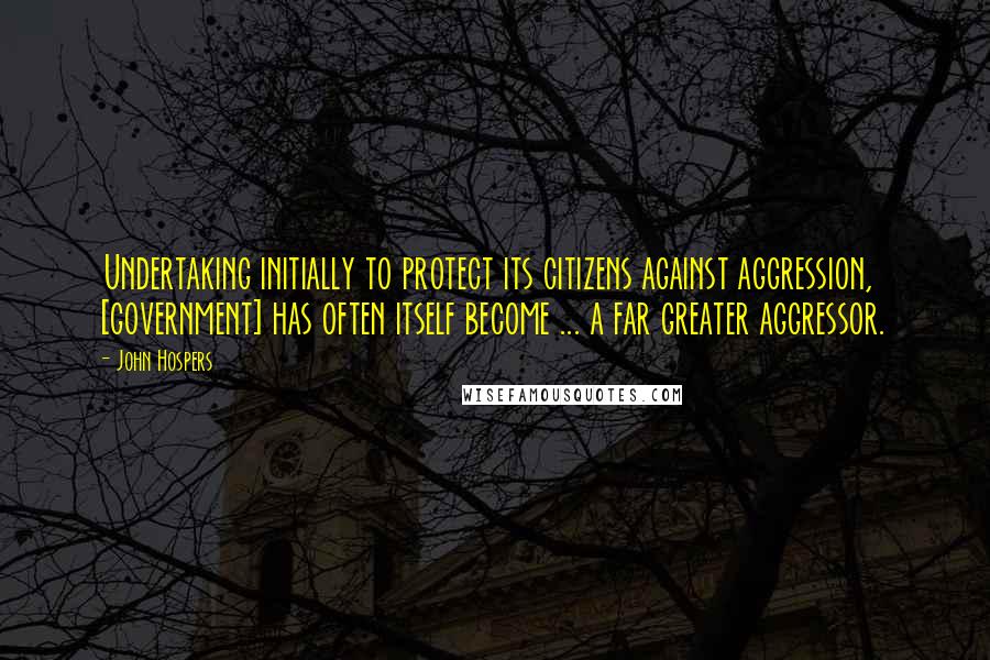 John Hospers Quotes: Undertaking initially to protect its citizens against aggression, [government] has often itself become ... a far greater aggressor.