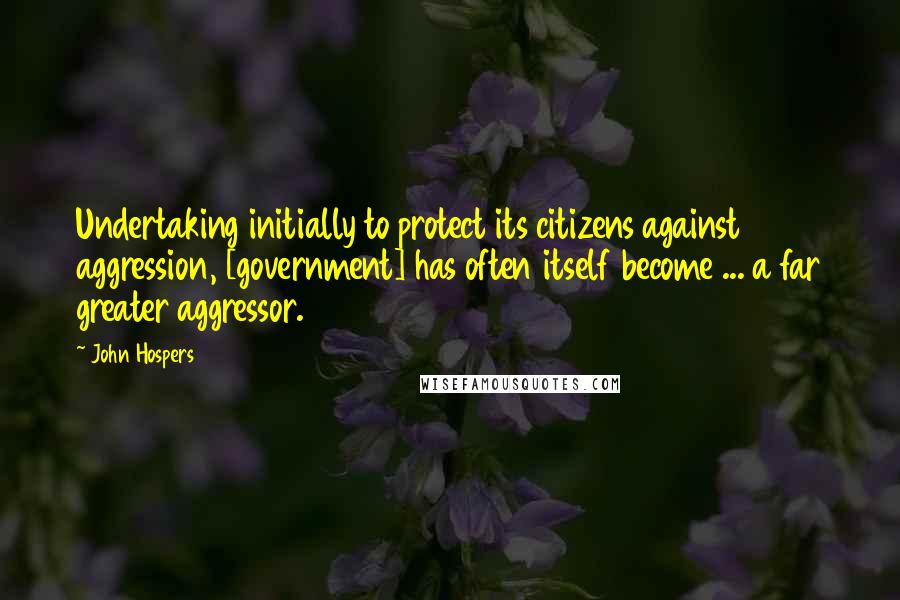 John Hospers Quotes: Undertaking initially to protect its citizens against aggression, [government] has often itself become ... a far greater aggressor.