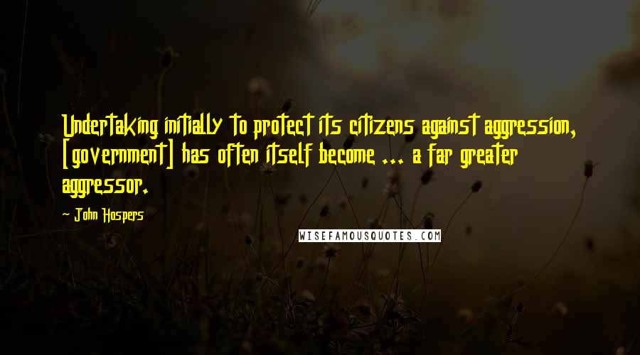 John Hospers Quotes: Undertaking initially to protect its citizens against aggression, [government] has often itself become ... a far greater aggressor.