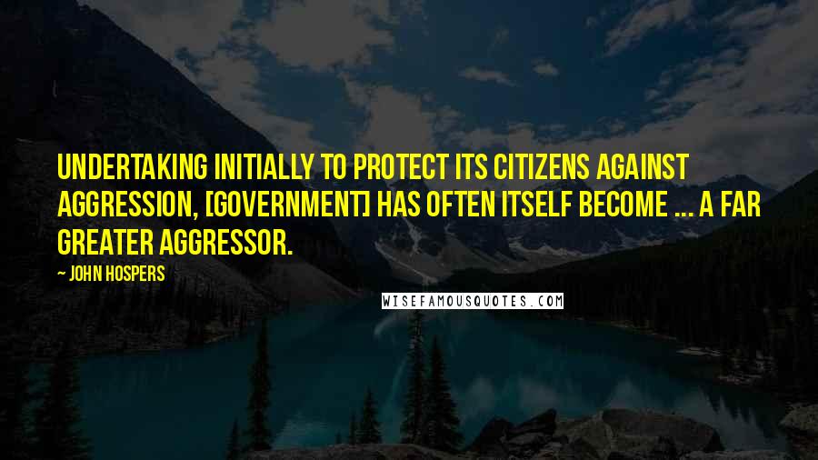John Hospers Quotes: Undertaking initially to protect its citizens against aggression, [government] has often itself become ... a far greater aggressor.