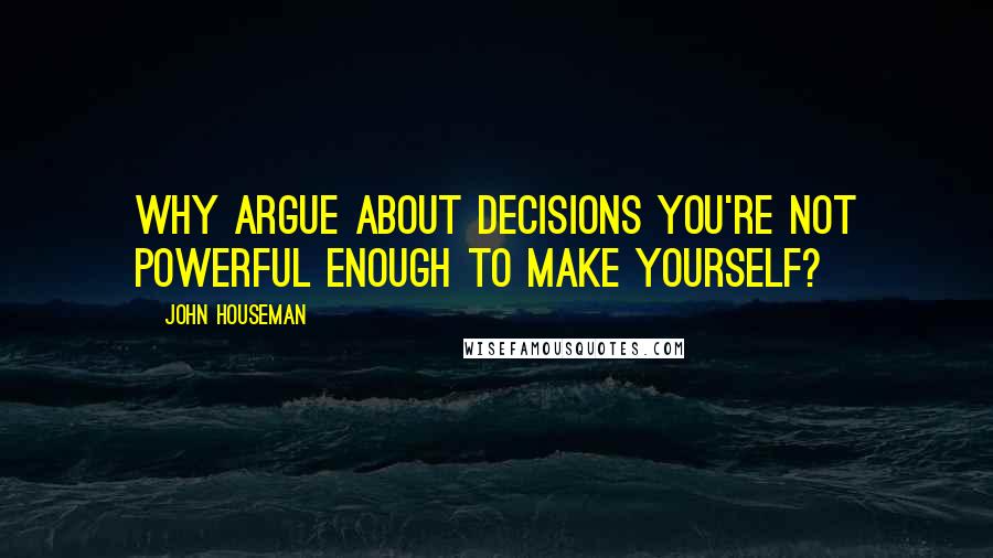 John Houseman Quotes: Why argue about decisions you're not powerful enough to make yourself?