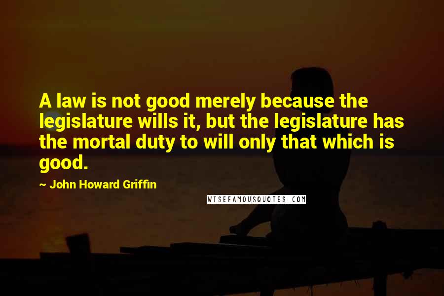 John Howard Griffin Quotes: A law is not good merely because the legislature wills it, but the legislature has the mortal duty to will only that which is good.