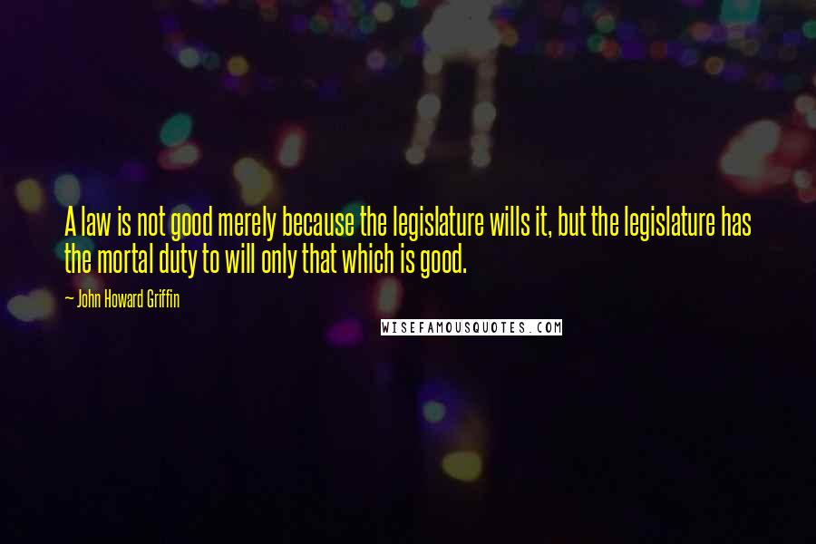 John Howard Griffin Quotes: A law is not good merely because the legislature wills it, but the legislature has the mortal duty to will only that which is good.