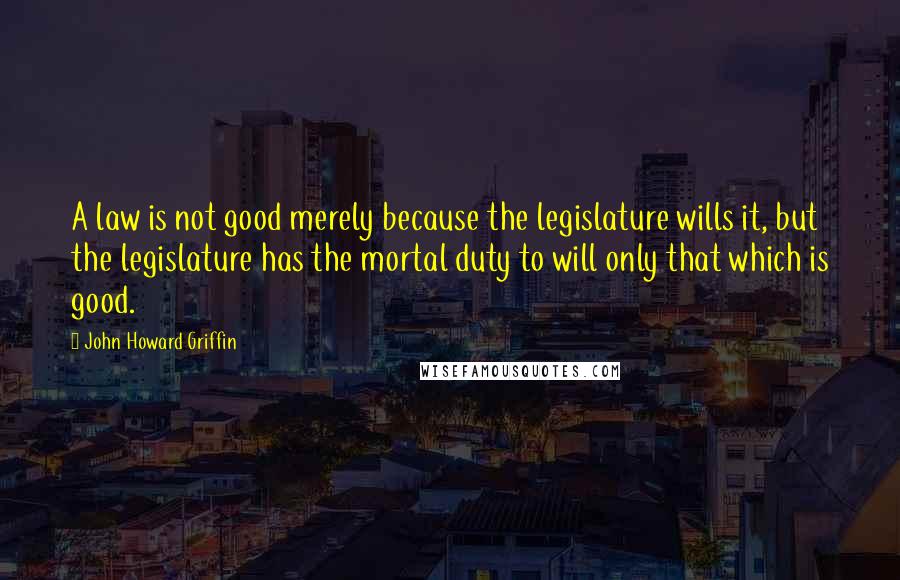 John Howard Griffin Quotes: A law is not good merely because the legislature wills it, but the legislature has the mortal duty to will only that which is good.