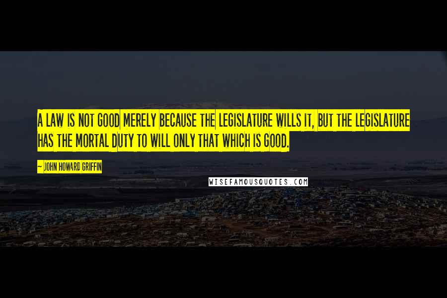 John Howard Griffin Quotes: A law is not good merely because the legislature wills it, but the legislature has the mortal duty to will only that which is good.