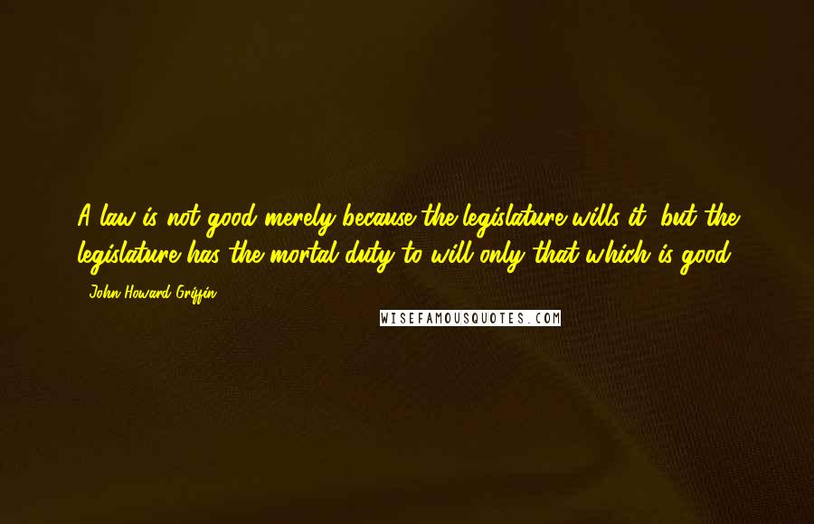 John Howard Griffin Quotes: A law is not good merely because the legislature wills it, but the legislature has the mortal duty to will only that which is good.