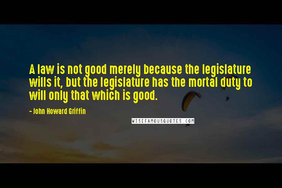 John Howard Griffin Quotes: A law is not good merely because the legislature wills it, but the legislature has the mortal duty to will only that which is good.
