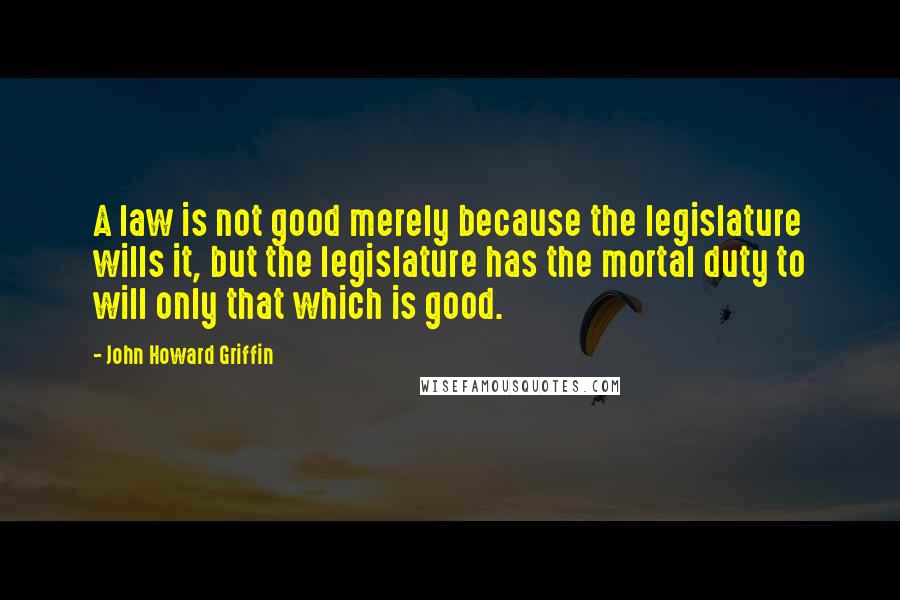 John Howard Griffin Quotes: A law is not good merely because the legislature wills it, but the legislature has the mortal duty to will only that which is good.