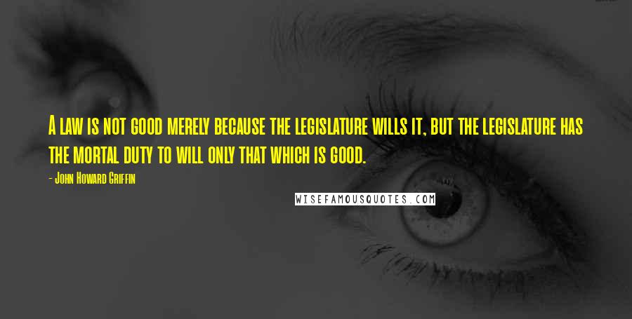 John Howard Griffin Quotes: A law is not good merely because the legislature wills it, but the legislature has the mortal duty to will only that which is good.