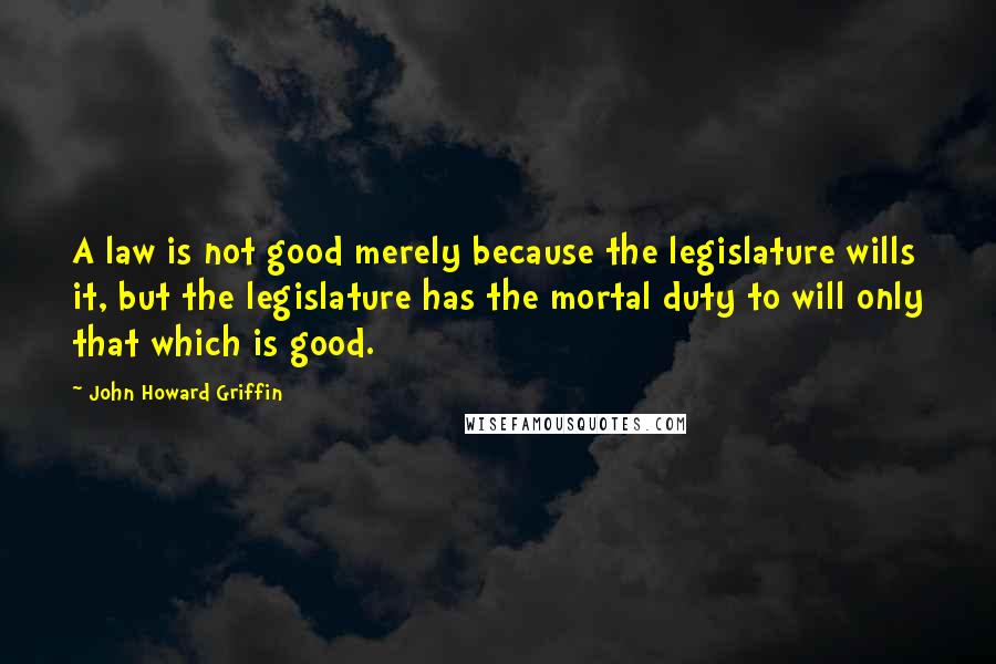 John Howard Griffin Quotes: A law is not good merely because the legislature wills it, but the legislature has the mortal duty to will only that which is good.