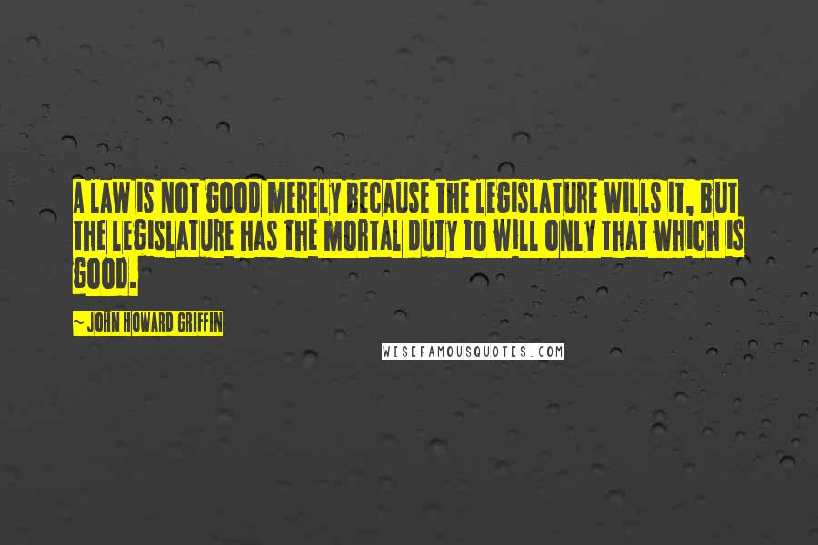 John Howard Griffin Quotes: A law is not good merely because the legislature wills it, but the legislature has the mortal duty to will only that which is good.