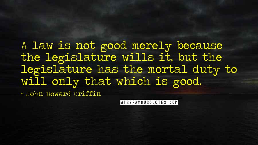 John Howard Griffin Quotes: A law is not good merely because the legislature wills it, but the legislature has the mortal duty to will only that which is good.