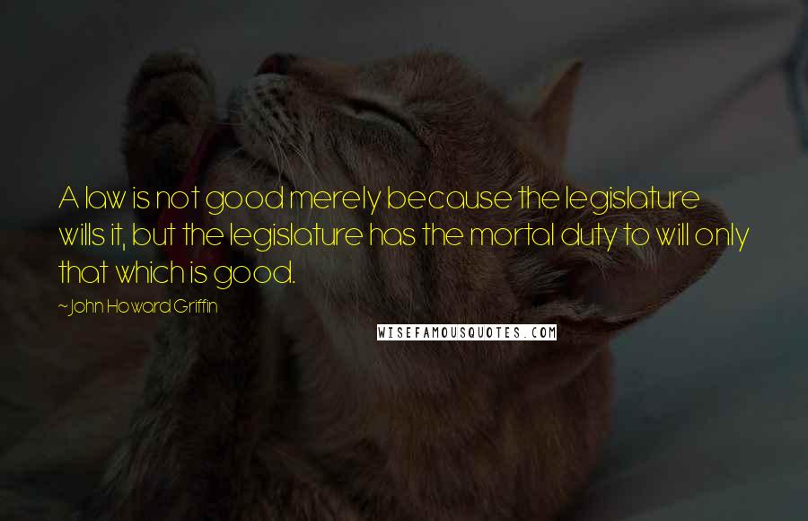 John Howard Griffin Quotes: A law is not good merely because the legislature wills it, but the legislature has the mortal duty to will only that which is good.