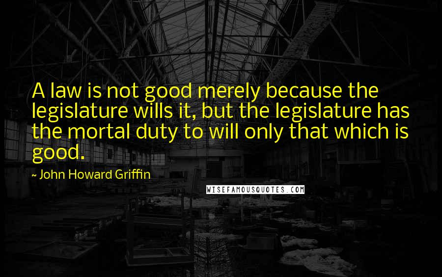 John Howard Griffin Quotes: A law is not good merely because the legislature wills it, but the legislature has the mortal duty to will only that which is good.