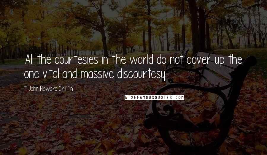 John Howard Griffin Quotes: All the courtesies in the world do not cover up the one vital and massive discourtesy.