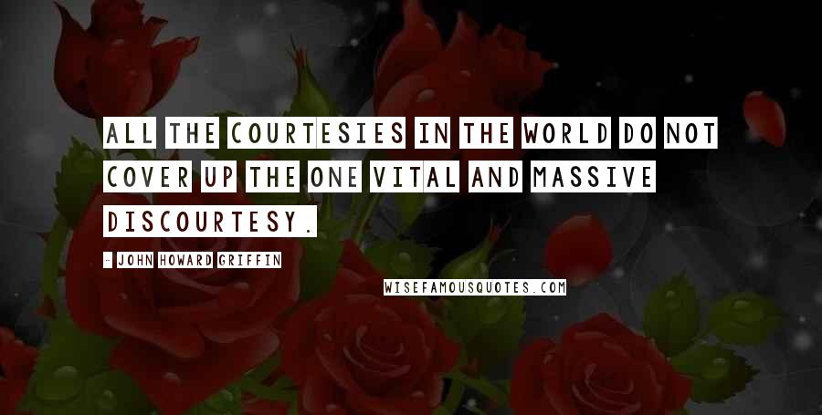 John Howard Griffin Quotes: All the courtesies in the world do not cover up the one vital and massive discourtesy.