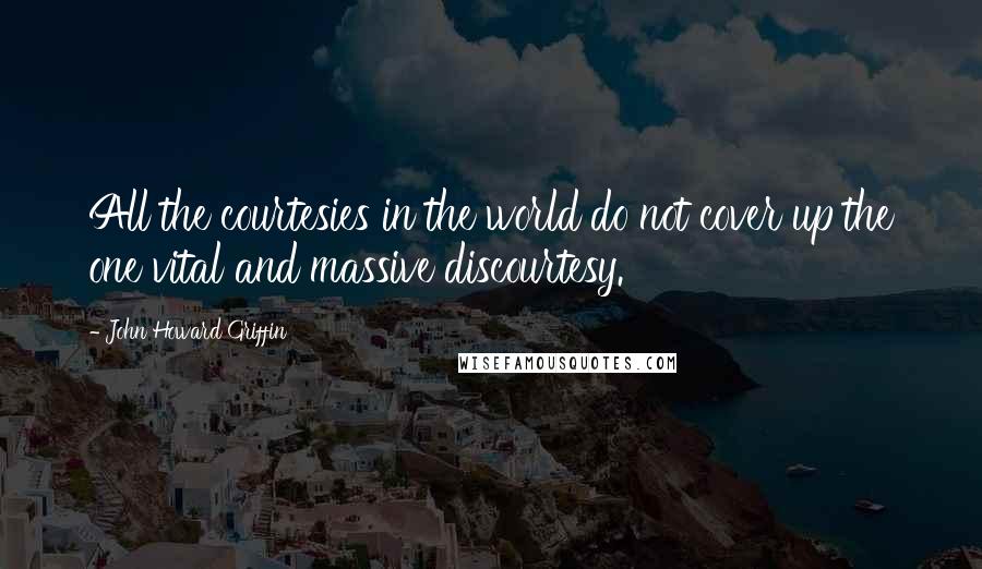 John Howard Griffin Quotes: All the courtesies in the world do not cover up the one vital and massive discourtesy.