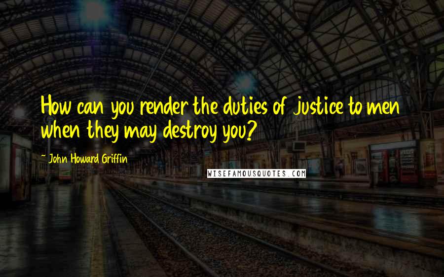 John Howard Griffin Quotes: How can you render the duties of justice to men when they may destroy you?