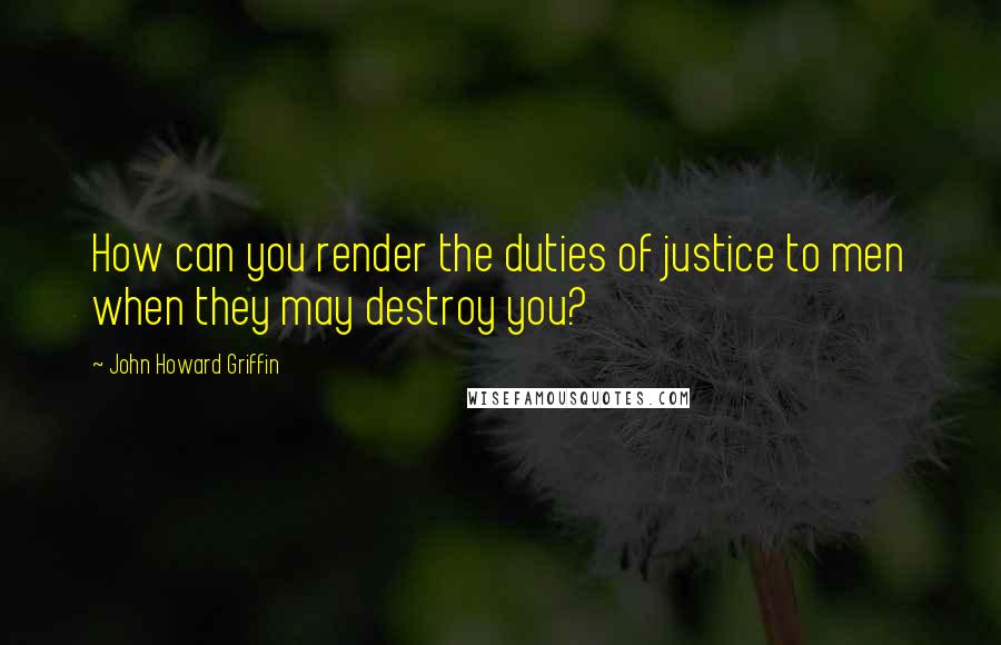 John Howard Griffin Quotes: How can you render the duties of justice to men when they may destroy you?