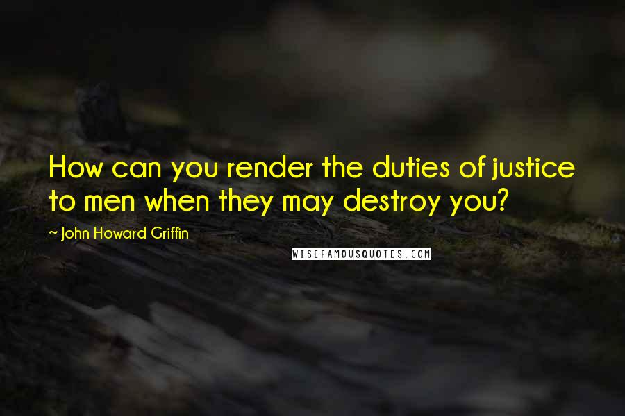 John Howard Griffin Quotes: How can you render the duties of justice to men when they may destroy you?