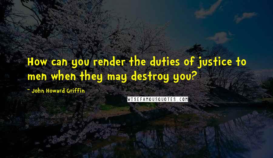 John Howard Griffin Quotes: How can you render the duties of justice to men when they may destroy you?