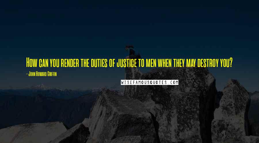 John Howard Griffin Quotes: How can you render the duties of justice to men when they may destroy you?