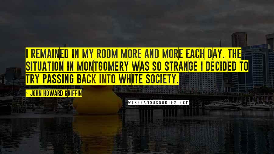 John Howard Griffin Quotes: I remained in my room more and more each day. The situation in Montgomery was so strange I decided to try passing back into white society.