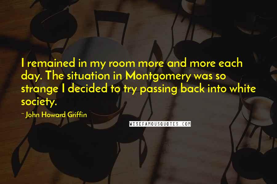 John Howard Griffin Quotes: I remained in my room more and more each day. The situation in Montgomery was so strange I decided to try passing back into white society.