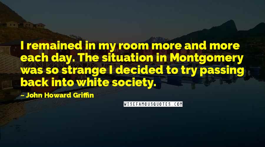 John Howard Griffin Quotes: I remained in my room more and more each day. The situation in Montgomery was so strange I decided to try passing back into white society.