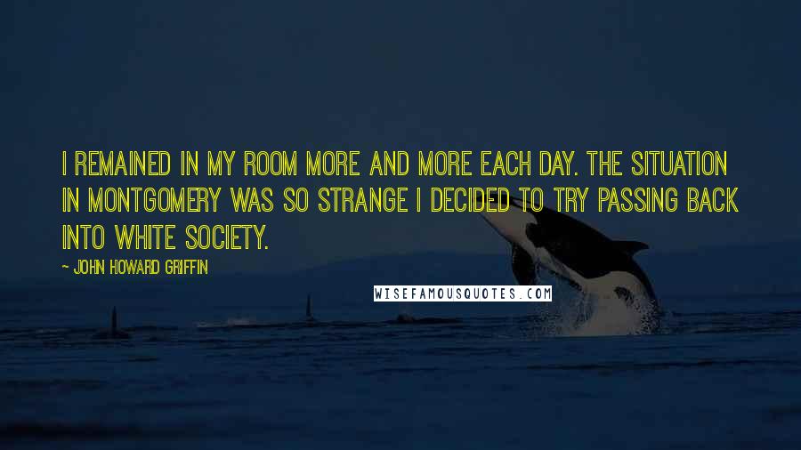John Howard Griffin Quotes: I remained in my room more and more each day. The situation in Montgomery was so strange I decided to try passing back into white society.