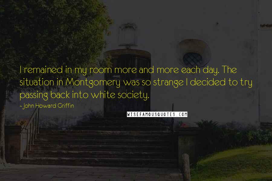 John Howard Griffin Quotes: I remained in my room more and more each day. The situation in Montgomery was so strange I decided to try passing back into white society.