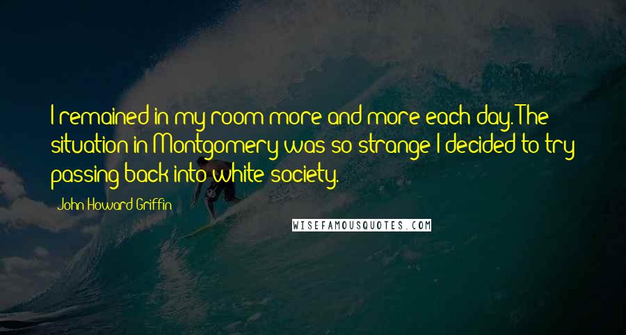 John Howard Griffin Quotes: I remained in my room more and more each day. The situation in Montgomery was so strange I decided to try passing back into white society.